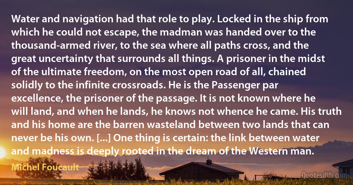 Water and navigation had that role to play. Locked in the ship from which he could not escape, the madman was handed over to the thousand-armed river, to the sea where all paths cross, and the great uncertainty that surrounds all things. A prisoner in the midst of the ultimate freedom, on the most open road of all, chained solidly to the infinite crossroads. He is the Passenger par excellence, the prisoner of the passage. It is not known where he will land, and when he lands, he knows not whence he came. His truth and his home are the barren wasteland between two lands that can never be his own. [...] One thing is certain: the link between water and madness is deeply rooted in the dream of the Western man. (Michel Foucault)