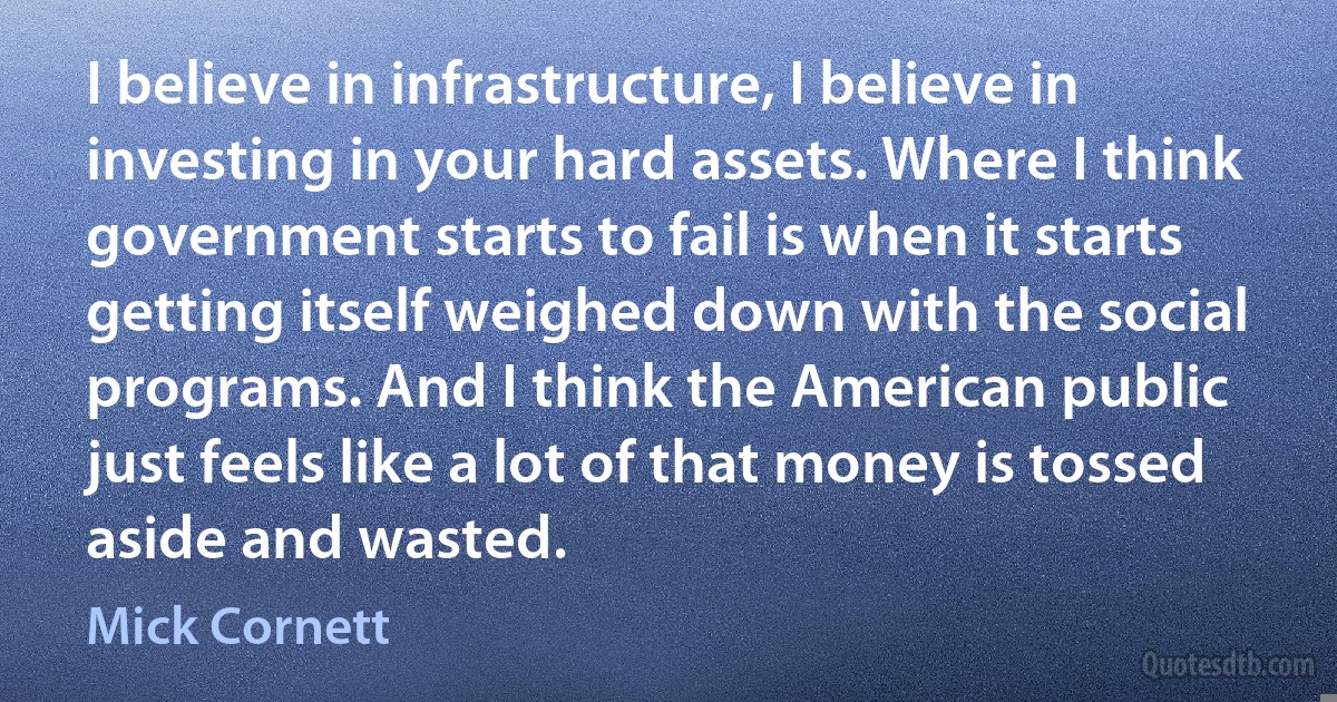 I believe in infrastructure, I believe in investing in your hard assets. Where I think government starts to fail is when it starts getting itself weighed down with the social programs. And I think the American public just feels like a lot of that money is tossed aside and wasted. (Mick Cornett)