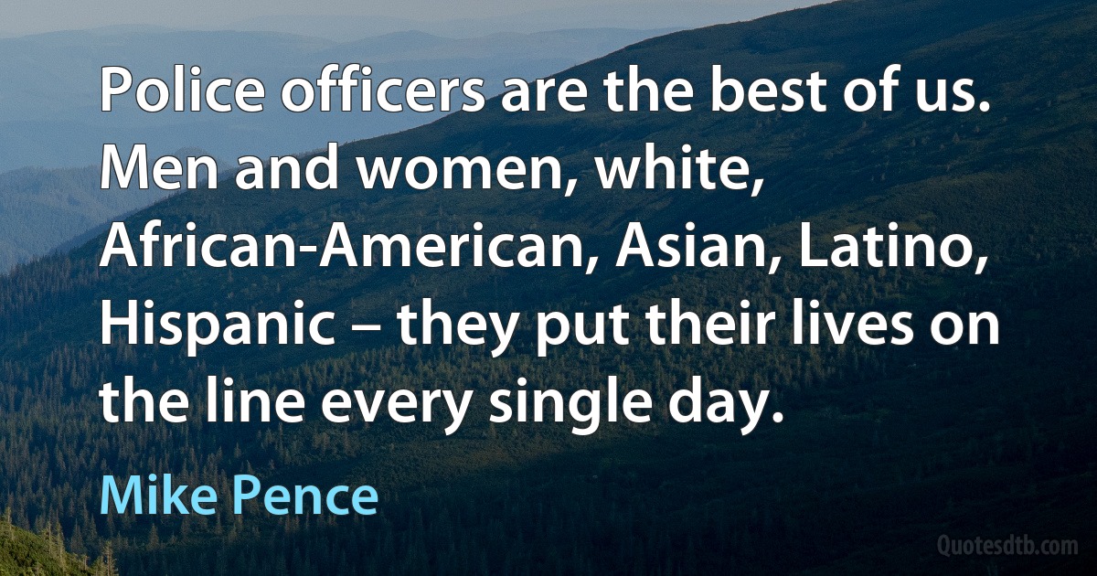 Police officers are the best of us. Men and women, white, African-American, Asian, Latino, Hispanic – they put their lives on the line every single day. (Mike Pence)