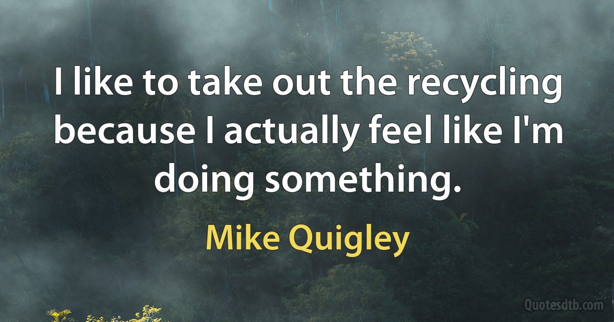 I like to take out the recycling because I actually feel like I'm doing something. (Mike Quigley)