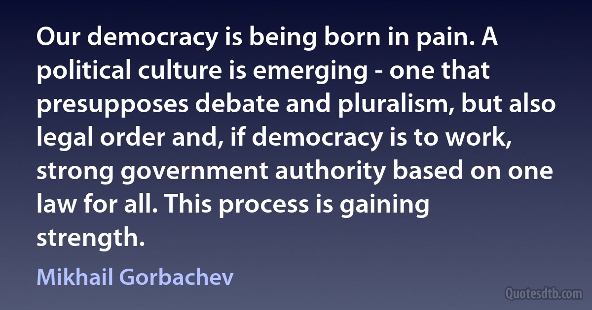 Our democracy is being born in pain. A political culture is emerging - one that presupposes debate and pluralism, but also legal order and, if democracy is to work, strong government authority based on one law for all. This process is gaining strength. (Mikhail Gorbachev)