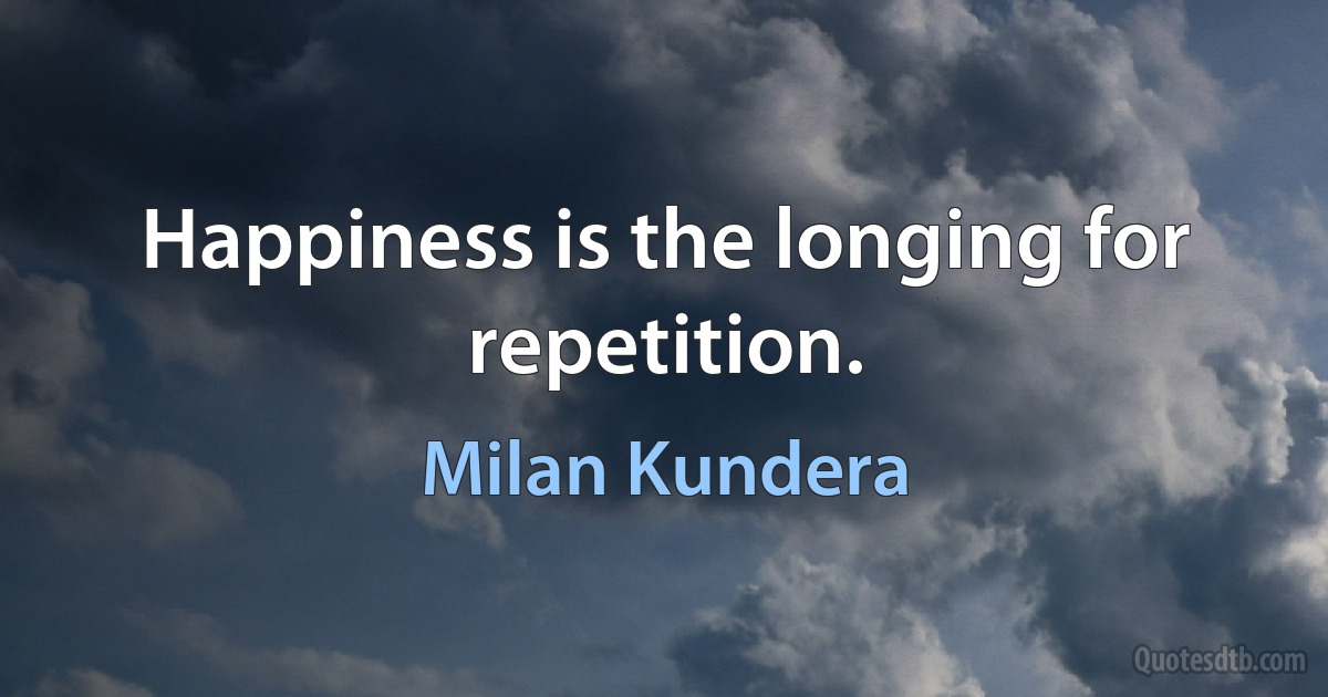 Happiness is the longing for repetition. (Milan Kundera)