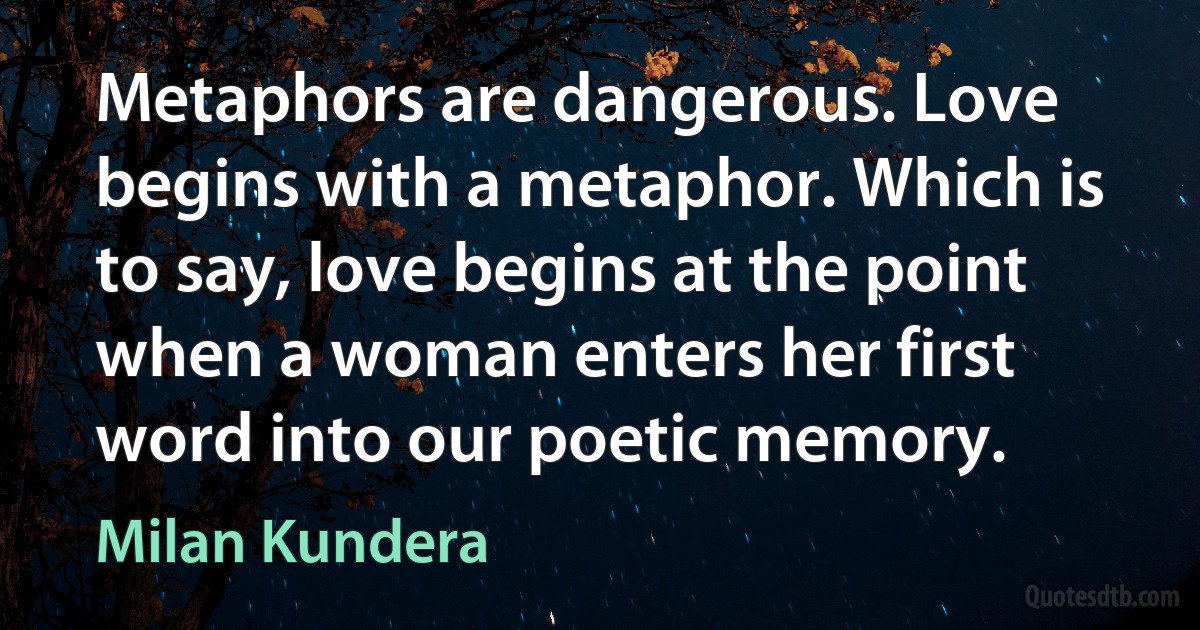 Metaphors are dangerous. Love begins with a metaphor. Which is to say, love begins at the point when a woman enters her first word into our poetic memory. (Milan Kundera)