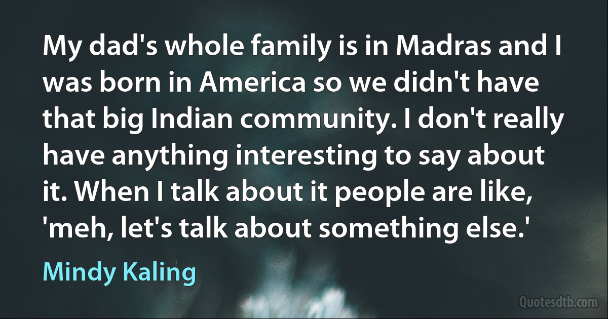 My dad's whole family is in Madras and I was born in America so we didn't have that big Indian community. I don't really have anything interesting to say about it. When I talk about it people are like, 'meh, let's talk about something else.' (Mindy Kaling)