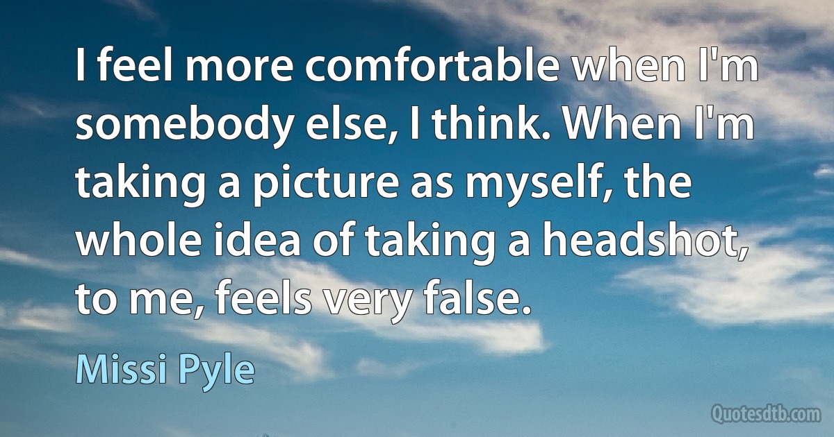 I feel more comfortable when I'm somebody else, I think. When I'm taking a picture as myself, the whole idea of taking a headshot, to me, feels very false. (Missi Pyle)