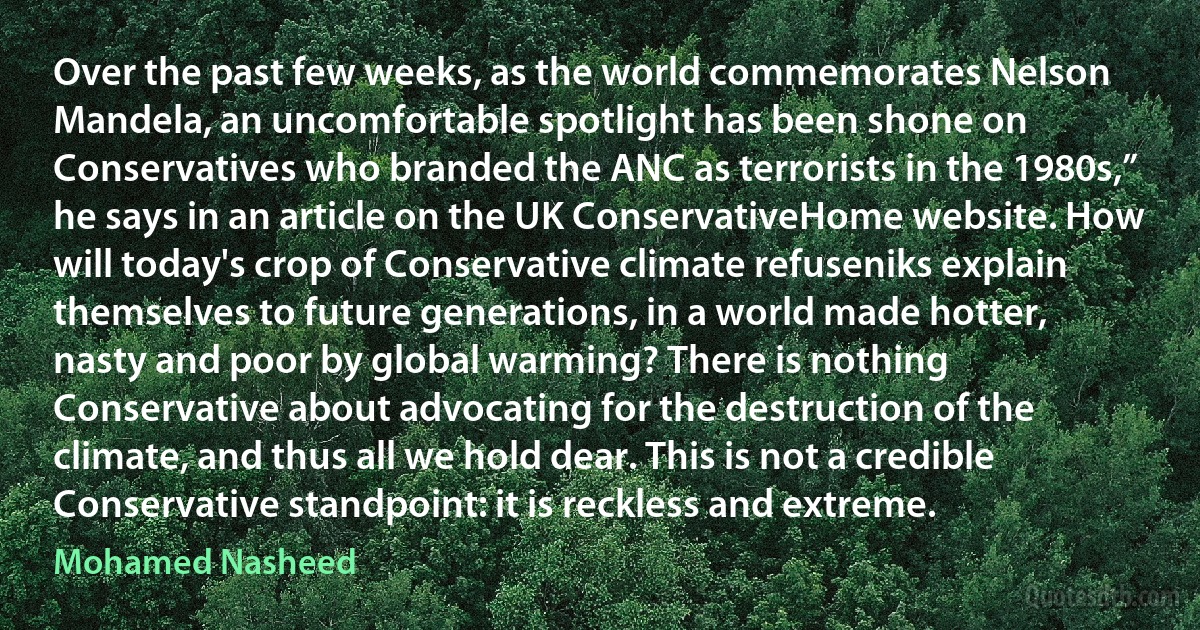 Over the past few weeks, as the world commemorates Nelson Mandela, an uncomfortable spotlight has been shone on Conservatives who branded the ANC as terrorists in the 1980s,” he says in an article on the UK ConservativeHome website. How will today's crop of Conservative climate refuseniks explain themselves to future generations, in a world made hotter, nasty and poor by global warming? There is nothing Conservative about advocating for the destruction of the climate, and thus all we hold dear. This is not a credible Conservative standpoint: it is reckless and extreme. (Mohamed Nasheed)