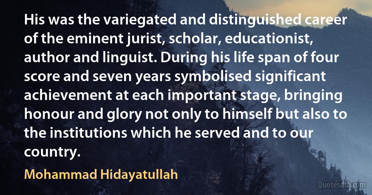 His was the variegated and distinguished career of the eminent jurist, scholar, educationist, author and linguist. During his life span of four score and seven years symbolised significant achievement at each important stage, bringing honour and glory not only to himself but also to the institutions which he served and to our country. (Mohammad Hidayatullah)