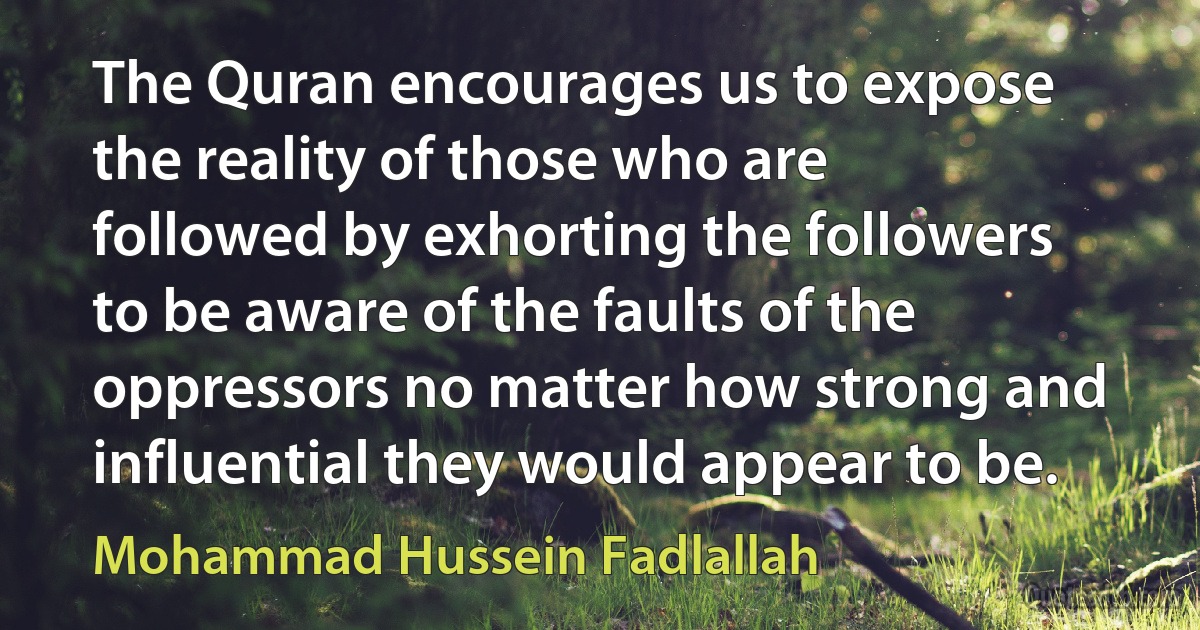 The Quran encourages us to expose the reality of those who are followed by exhorting the followers to be aware of the faults of the oppressors no matter how strong and influential they would appear to be. (Mohammad Hussein Fadlallah)