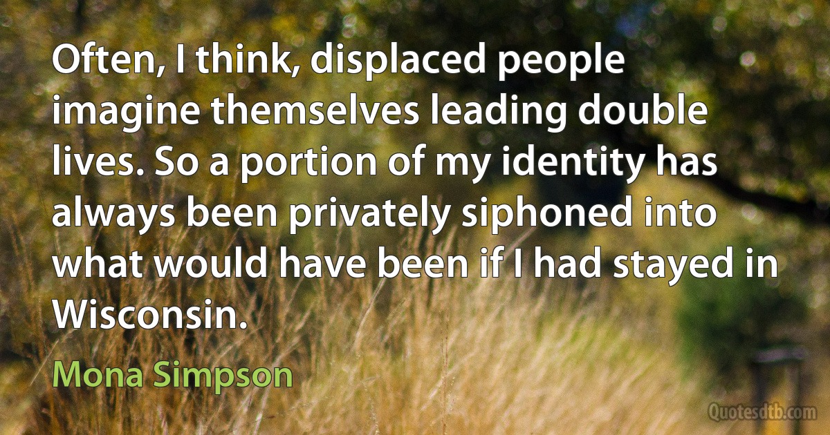 Often, I think, displaced people imagine themselves leading double lives. So a portion of my identity has always been privately siphoned into what would have been if I had stayed in Wisconsin. (Mona Simpson)