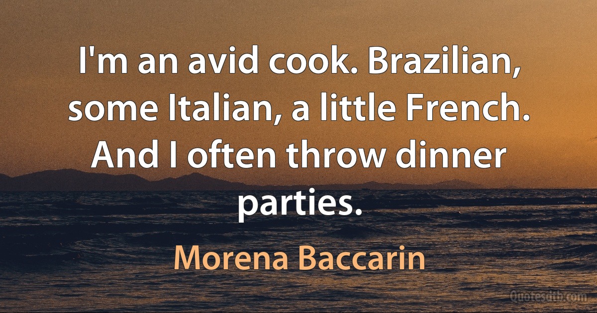 I'm an avid cook. Brazilian, some Italian, a little French. And I often throw dinner parties. (Morena Baccarin)