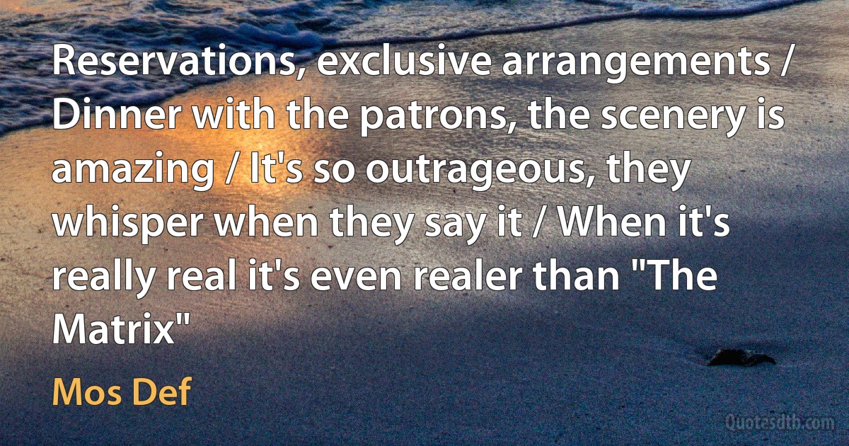 Reservations, exclusive arrangements / Dinner with the patrons, the scenery is amazing / It's so outrageous, they whisper when they say it / When it's really real it's even realer than "The Matrix" (Mos Def)