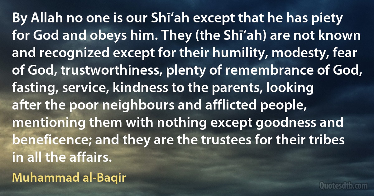 By Allah no one is our Shī‘ah except that he has piety for God and obeys him. They (the Shī‘ah) are not known and recognized except for their humility, modesty, fear of God, trustworthiness, plenty of remembrance of God, fasting, service, kindness to the parents, looking after the poor neighbours and afflicted people, mentioning them with nothing except goodness and beneficence; and they are the trustees for their tribes in all the affairs. (Muhammad al-Baqir)