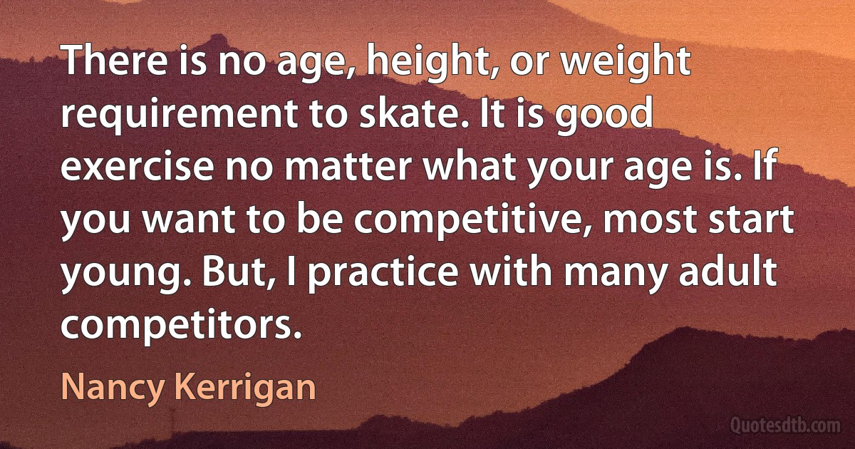 There is no age, height, or weight requirement to skate. It is good exercise no matter what your age is. If you want to be competitive, most start young. But, I practice with many adult competitors. (Nancy Kerrigan)