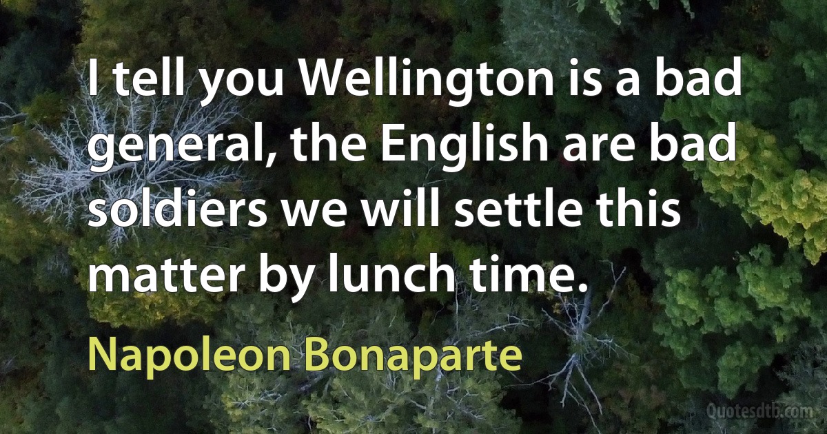 I tell you Wellington is a bad general, the English are bad soldiers we will settle this matter by lunch time. (Napoleon Bonaparte)