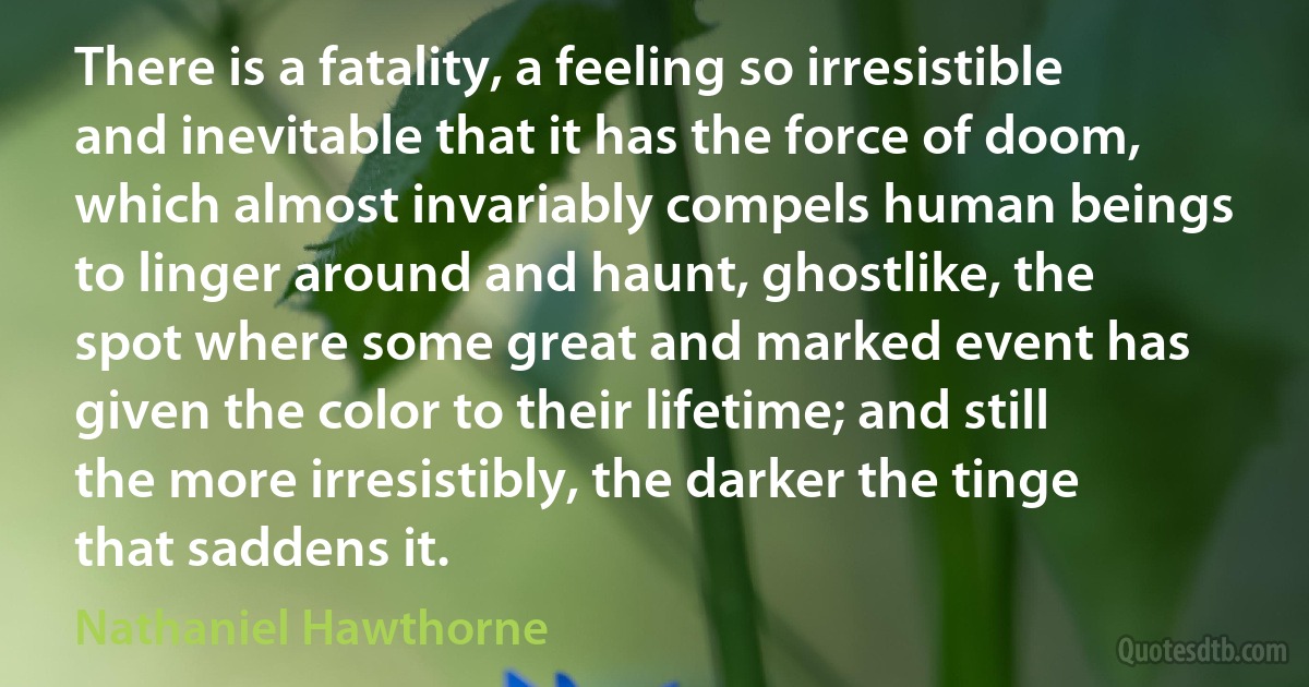 There is a fatality, a feeling so irresistible and inevitable that it has the force of doom, which almost invariably compels human beings to linger around and haunt, ghostlike, the spot where some great and marked event has given the color to their lifetime; and still the more irresistibly, the darker the tinge that saddens it. (Nathaniel Hawthorne)