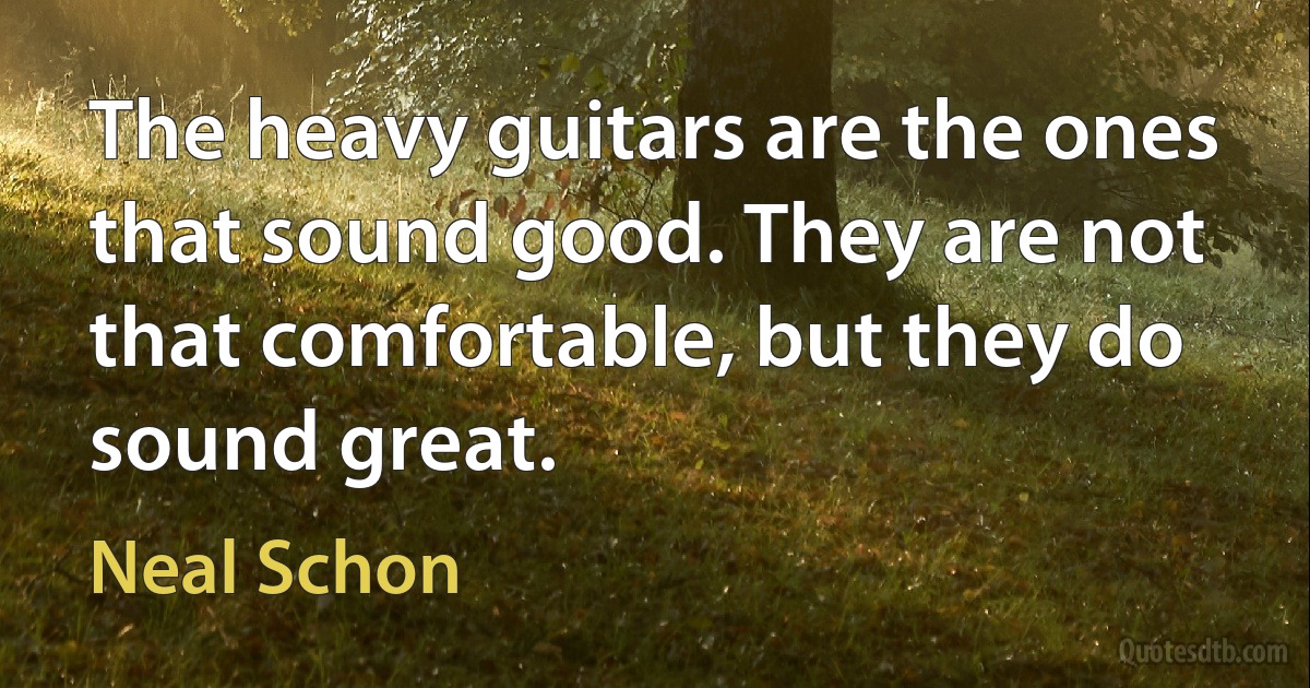 The heavy guitars are the ones that sound good. They are not that comfortable, but they do sound great. (Neal Schon)