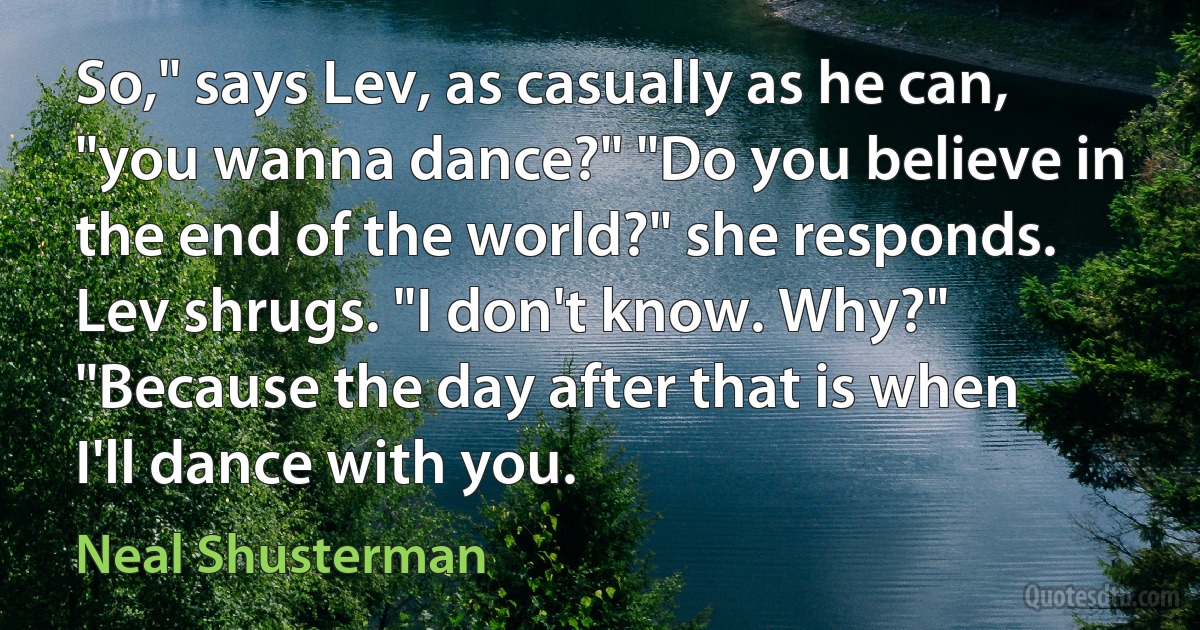 So," says Lev, as casually as he can, "you wanna dance?" "Do you believe in the end of the world?" she responds. Lev shrugs. "I don't know. Why?" "Because the day after that is when I'll dance with you. (Neal Shusterman)