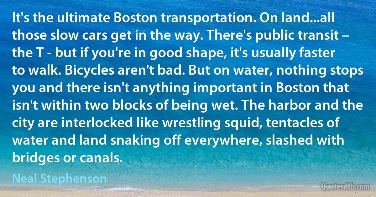 It's the ultimate Boston transportation. On land...all those slow cars get in the way. There's public transit – the T - but if you're in good shape, it's usually faster to walk. Bicycles aren't bad. But on water, nothing stops you and there isn't anything important in Boston that isn't within two blocks of being wet. The harbor and the city are interlocked like wrestling squid, tentacles of water and land snaking off everywhere, slashed with bridges or canals. (Neal Stephenson)