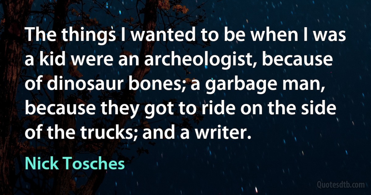 The things I wanted to be when I was a kid were an archeologist, because of dinosaur bones; a garbage man, because they got to ride on the side of the trucks; and a writer. (Nick Tosches)