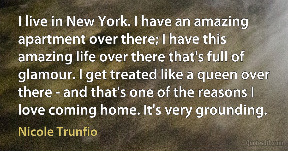 I live in New York. I have an amazing apartment over there; I have this amazing life over there that's full of glamour. I get treated like a queen over there - and that's one of the reasons I love coming home. It's very grounding. (Nicole Trunfio)