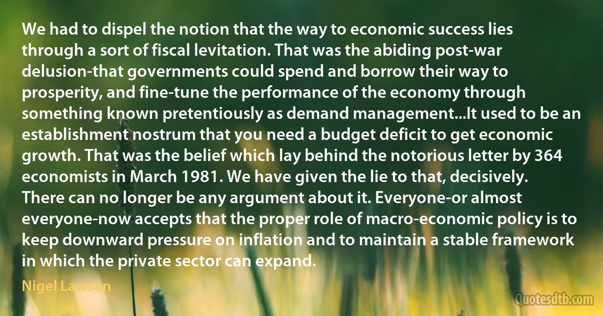 We had to dispel the notion that the way to economic success lies through a sort of fiscal levitation. That was the abiding post-war delusion-that governments could spend and borrow their way to prosperity, and fine-tune the performance of the economy through something known pretentiously as demand management...It used to be an establishment nostrum that you need a budget deficit to get economic growth. That was the belief which lay behind the notorious letter by 364 economists in March 1981. We have given the lie to that, decisively. There can no longer be any argument about it. Everyone-or almost everyone-now accepts that the proper role of macro-economic policy is to keep downward pressure on inflation and to maintain a stable framework in which the private sector can expand. (Nigel Lawson)