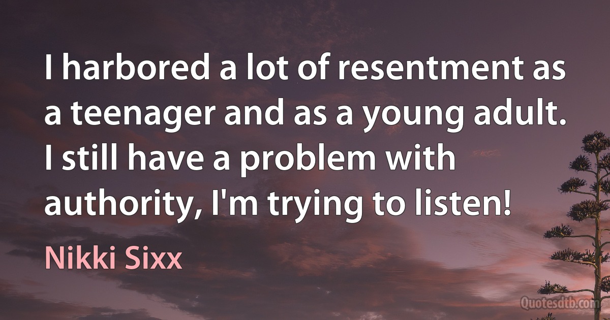 I harbored a lot of resentment as a teenager and as a young adult. I still have a problem with authority, I'm trying to listen! (Nikki Sixx)