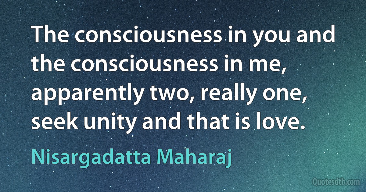 The consciousness in you and the consciousness in me, apparently two, really one, seek unity and that is love. (Nisargadatta Maharaj)