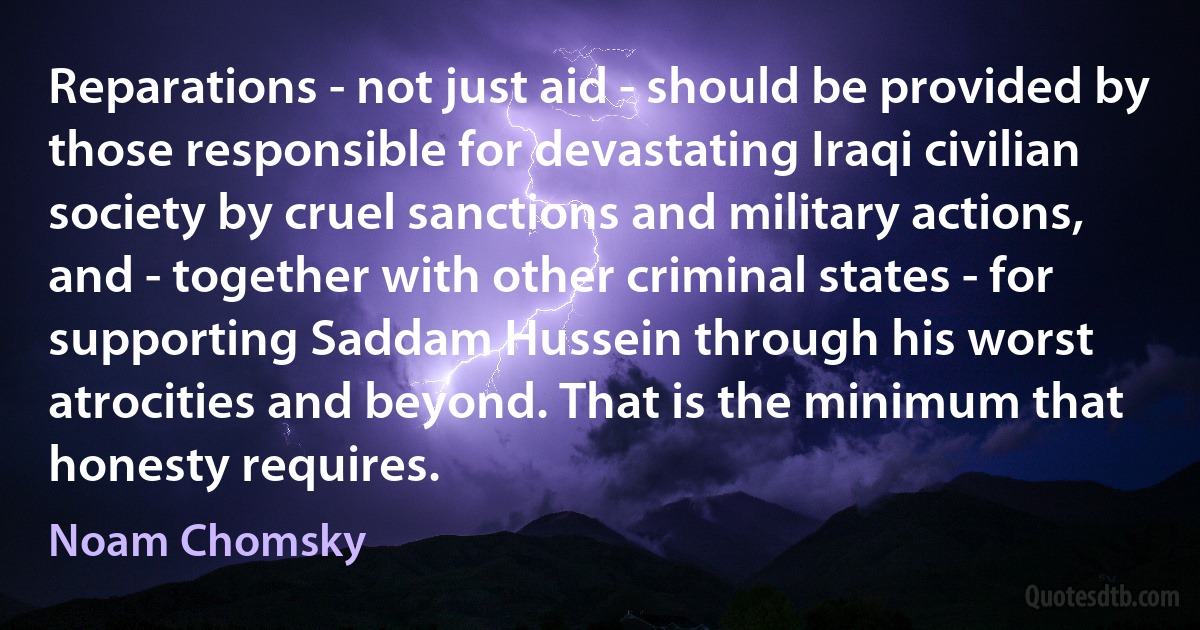 Reparations - not just aid - should be provided by those responsible for devastating Iraqi civilian society by cruel sanctions and military actions, and - together with other criminal states - for supporting Saddam Hussein through his worst atrocities and beyond. That is the minimum that honesty requires. (Noam Chomsky)