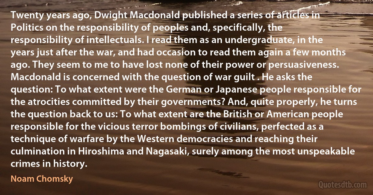 Twenty years ago, Dwight Macdonald published a series of articles in Politics on the responsibility of peoples and, specifically, the responsibility of intellectuals. I read them as an undergraduate, in the years just after the war, and had occasion to read them again a few months ago. They seem to me to have lost none of their power or persuasiveness. Macdonald is concerned with the question of war guilt . He asks the question: To what extent were the German or Japanese people responsible for the atrocities committed by their governments? And, quite properly, he turns the question back to us: To what extent are the British or American people responsible for the vicious terror bombings of civilians, perfected as a technique of warfare by the Western democracies and reaching their culmination in Hiroshima and Nagasaki, surely among the most unspeakable crimes in history. (Noam Chomsky)