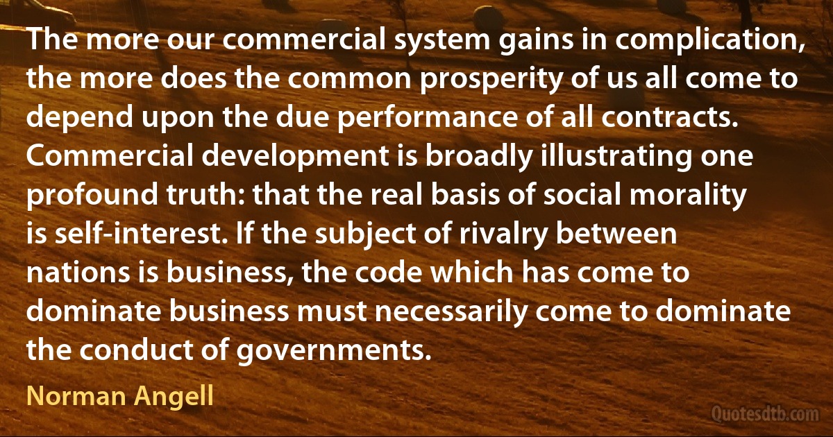 The more our commercial system gains in complication, the more does the common prosperity of us all come to depend upon the due performance of all contracts. Commercial development is broadly illustrating one profound truth: that the real basis of social morality is self-interest. If the subject of rivalry between nations is business, the code which has come to dominate business must necessarily come to dominate the conduct of governments. (Norman Angell)