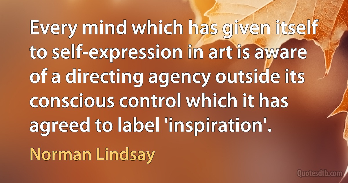 Every mind which has given itself to self-expression in art is aware of a directing agency outside its conscious control which it has agreed to label 'inspiration'. (Norman Lindsay)