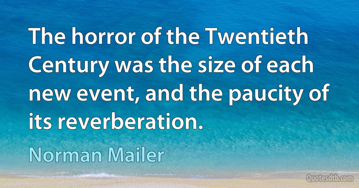 The horror of the Twentieth Century was the size of each new event, and the paucity of its reverberation. (Norman Mailer)