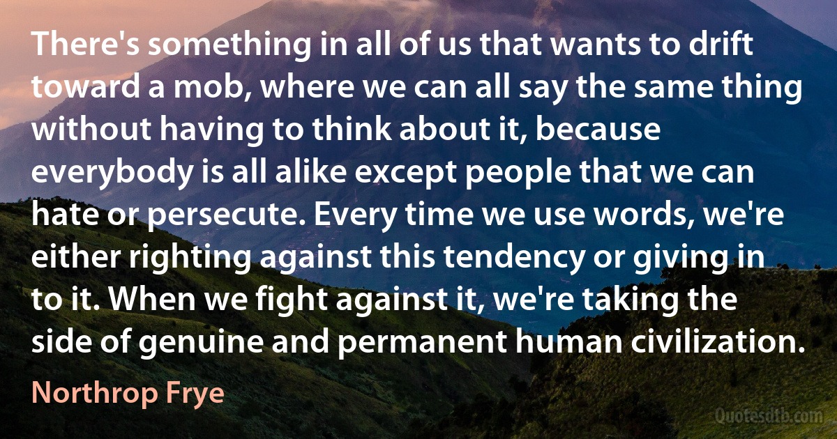 There's something in all of us that wants to drift toward a mob, where we can all say the same thing without having to think about it, because everybody is all alike except people that we can hate or persecute. Every time we use words, we're either righting against this tendency or giving in to it. When we fight against it, we're taking the side of genuine and permanent human civilization. (Northrop Frye)