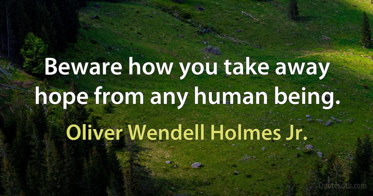 Beware how you take away hope from any human being. (Oliver Wendell Holmes Jr.)