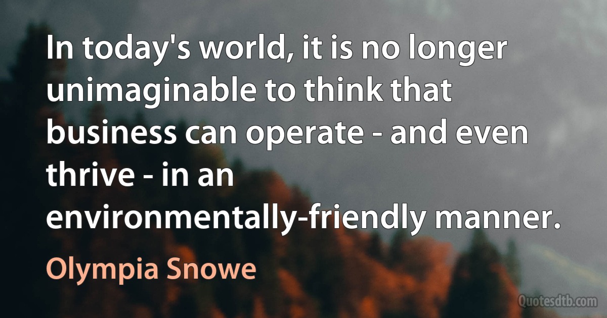 In today's world, it is no longer unimaginable to think that business can operate - and even thrive - in an environmentally-friendly manner. (Olympia Snowe)