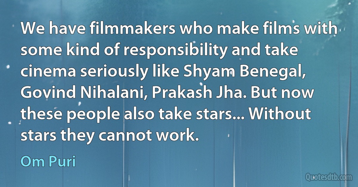 We have filmmakers who make films with some kind of responsibility and take cinema seriously like Shyam Benegal, Govind Nihalani, Prakash Jha. But now these people also take stars... Without stars they cannot work. (Om Puri)