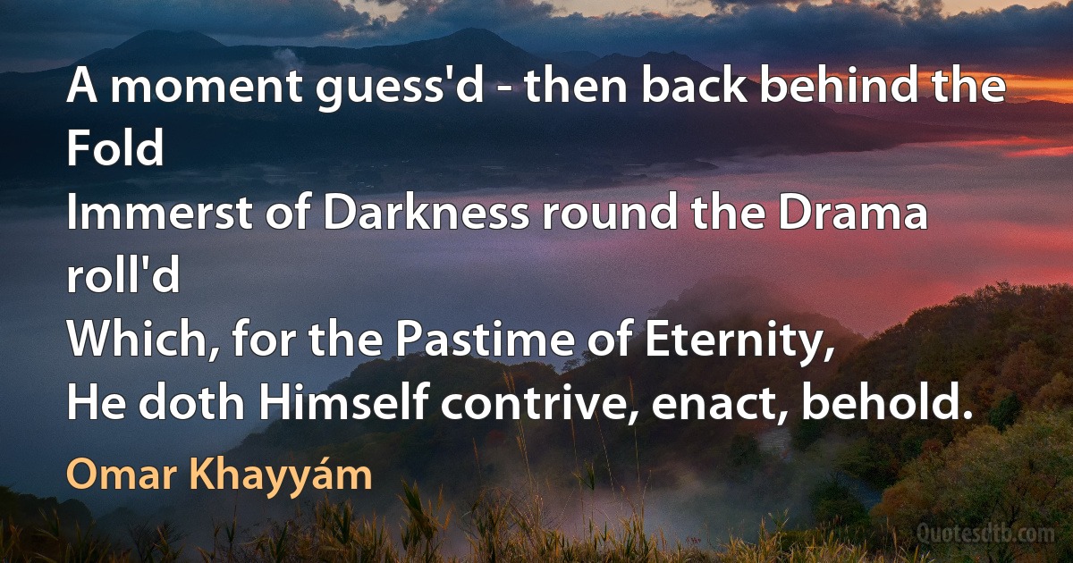 A moment guess'd - then back behind the Fold
Immerst of Darkness round the Drama roll'd
Which, for the Pastime of Eternity,
He doth Himself contrive, enact, behold. (Omar Khayyám)