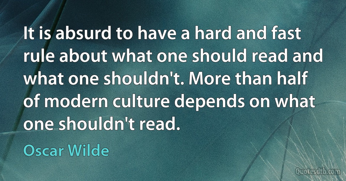 It is absurd to have a hard and fast rule about what one should read and what one shouldn't. More than half of modern culture depends on what one shouldn't read. (Oscar Wilde)