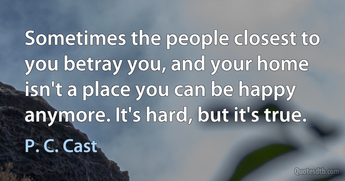 Sometimes the people closest to you betray you, and your home isn't a place you can be happy anymore. It's hard, but it's true. (P. C. Cast)