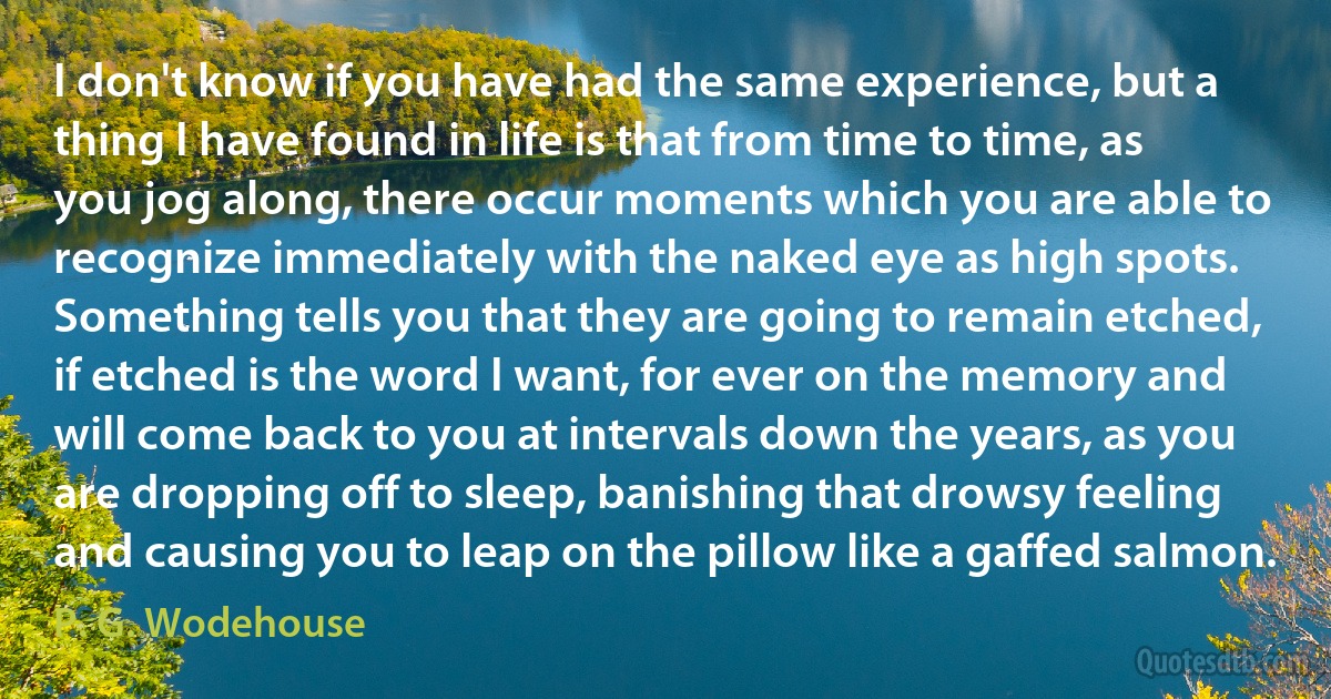 I don't know if you have had the same experience, but a thing I have found in life is that from time to time, as you jog along, there occur moments which you are able to recognize immediately with the naked eye as high spots. Something tells you that they are going to remain etched, if etched is the word I want, for ever on the memory and will come back to you at intervals down the years, as you are dropping off to sleep, banishing that drowsy feeling and causing you to leap on the pillow like a gaffed salmon. (P. G. Wodehouse)