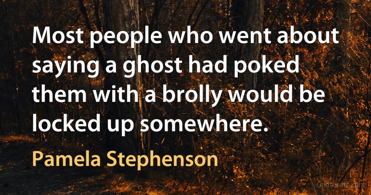 Most people who went about saying a ghost had poked them with a brolly would be locked up somewhere. (Pamela Stephenson)