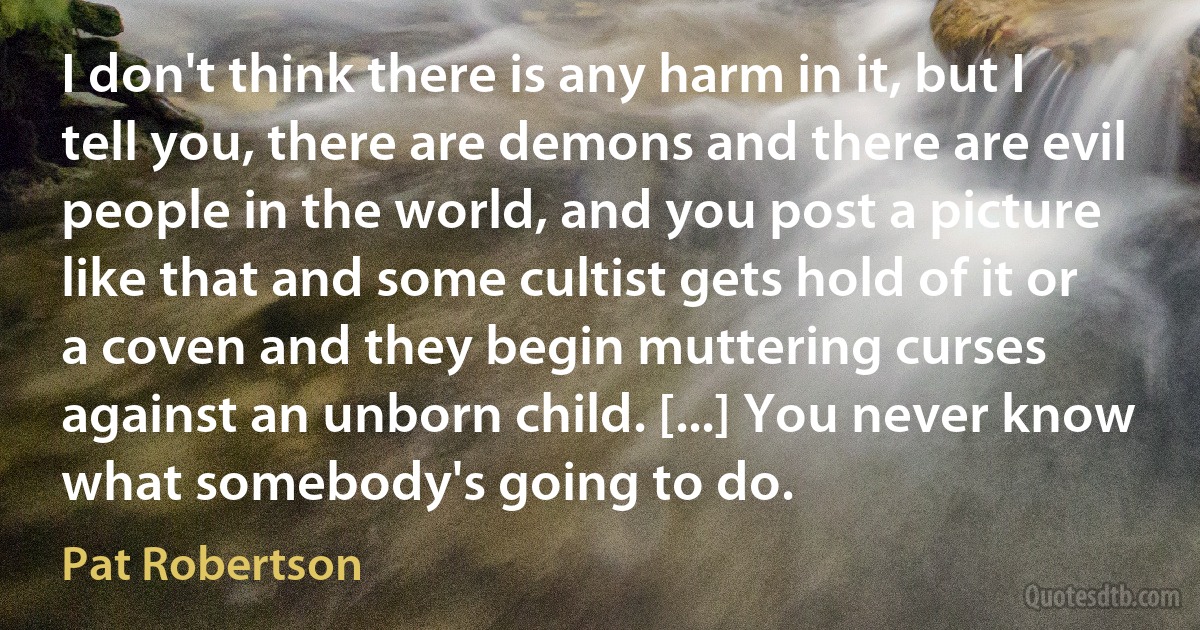 I don't think there is any harm in it, but I tell you, there are demons and there are evil people in the world, and you post a picture like that and some cultist gets hold of it or a coven and they begin muttering curses against an unborn child. [...] You never know what somebody's going to do. (Pat Robertson)