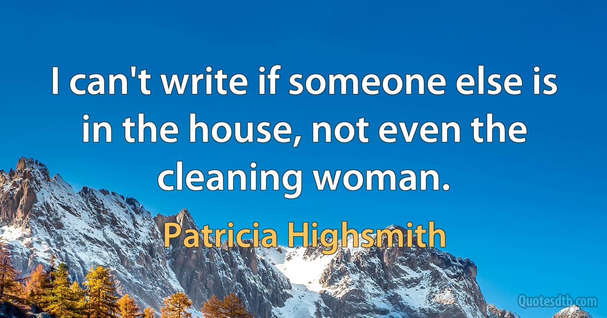 I can't write if someone else is in the house, not even the cleaning woman. (Patricia Highsmith)