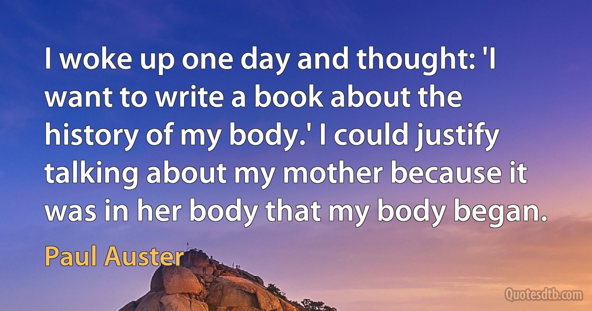 I woke up one day and thought: 'I want to write a book about the history of my body.' I could justify talking about my mother because it was in her body that my body began. (Paul Auster)