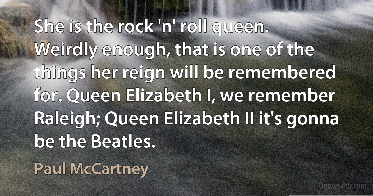 She is the rock 'n' roll queen. Weirdly enough, that is one of the things her reign will be remembered for. Queen Elizabeth I, we remember Raleigh; Queen Elizabeth II it's gonna be the Beatles. (Paul McCartney)