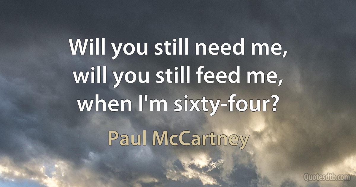 Will you still need me,
will you still feed me,
when I'm sixty-four? (Paul McCartney)