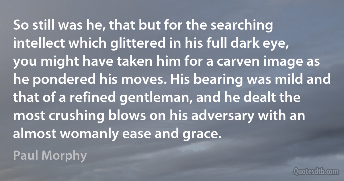 So still was he, that but for the searching intellect which glittered in his full dark eye, you might have taken him for a carven image as he pondered his moves. His bearing was mild and that of a refined gentleman, and he dealt the most crushing blows on his adversary with an almost womanly ease and grace. (Paul Morphy)