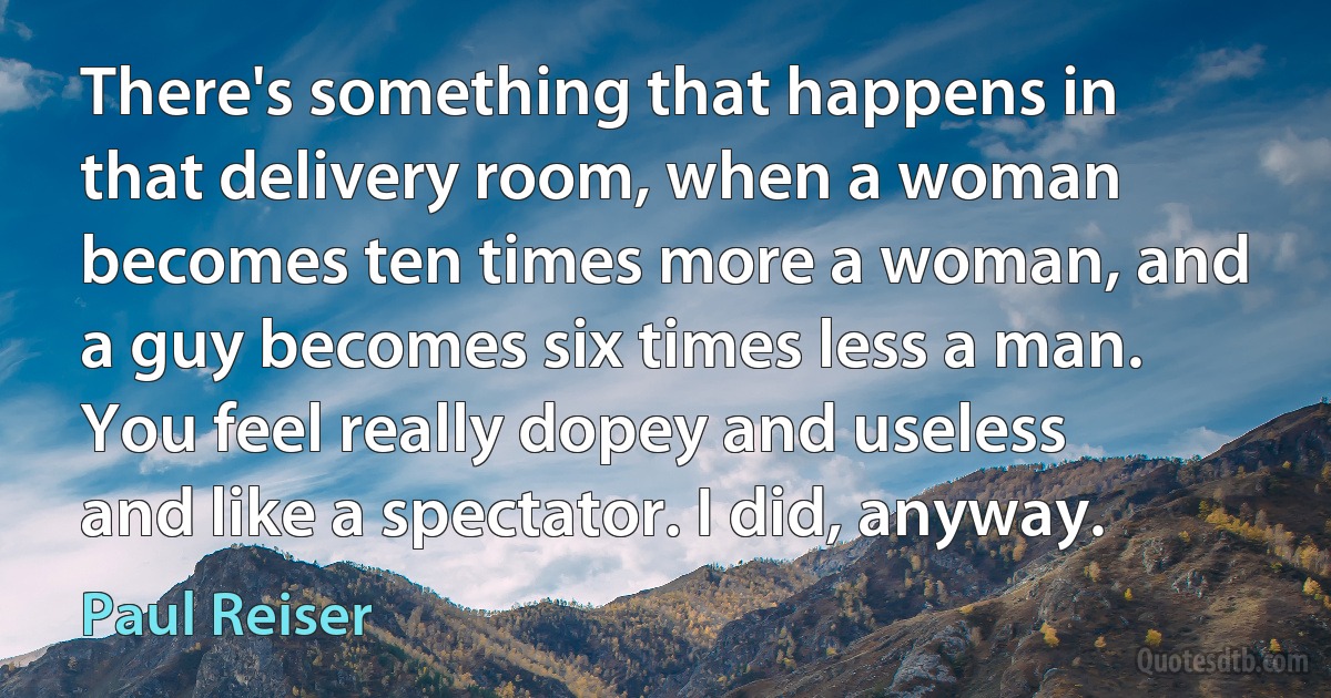 There's something that happens in that delivery room, when a woman becomes ten times more a woman, and a guy becomes six times less a man. You feel really dopey and useless and like a spectator. I did, anyway. (Paul Reiser)