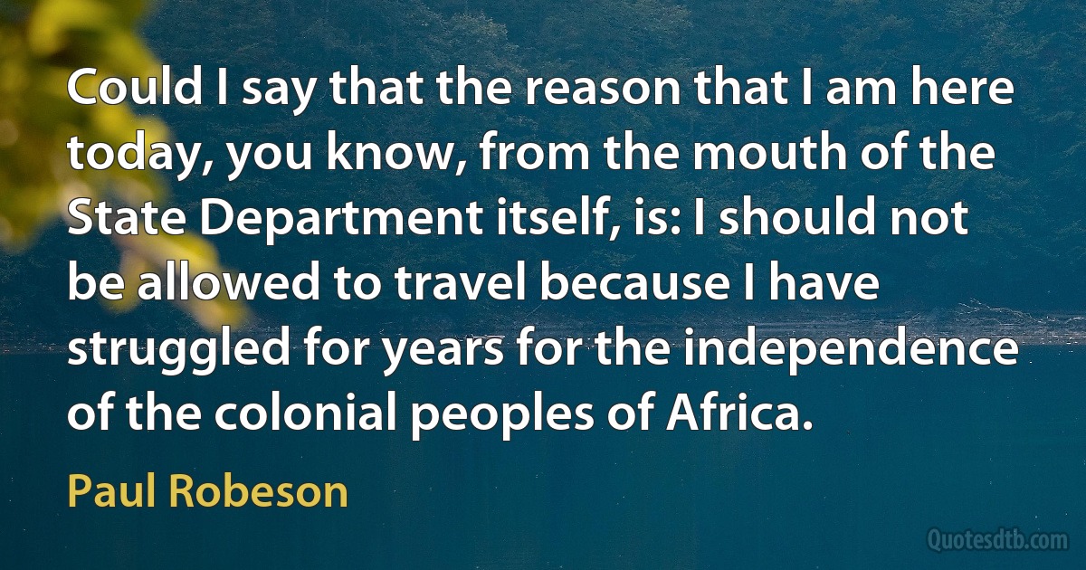 Could I say that the reason that I am here today, you know, from the mouth of the State Department itself, is: I should not be allowed to travel because I have struggled for years for the independence of the colonial peoples of Africa. (Paul Robeson)