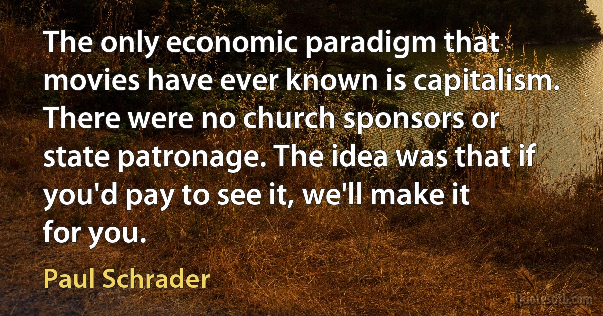 The only economic paradigm that movies have ever known is capitalism. There were no church sponsors or state patronage. The idea was that if you'd pay to see it, we'll make it for you. (Paul Schrader)